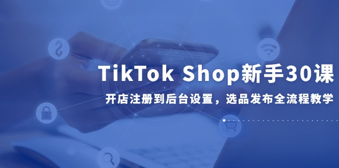 TikTok Shop新手30课，开店注册到后台设置，选品发布全流程教学网赚项目-副业赚钱-互联网创业-资源整合御文网赚