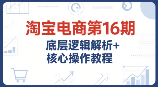 淘宝电商第16期，底层逻辑解析+核心操作教程，运营、推广提升能力的必学课程+配套资料网赚项目-副业赚钱-互联网创业-资源整合御文网赚