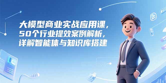 大模型商业实战应用课，50个行业提效案例解析，详解智能体与知识库搭建网赚项目-副业赚钱-互联网创业-资源整合御文网赚