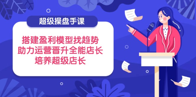 超级操盘手课，搭建盈利模型找趋势，助力运营晋升全能店长，培养超级店长网赚项目-副业赚钱-互联网创业-资源整合御文网赚