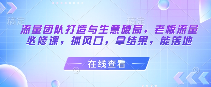 流量团队打造与生意破局，老板流量必修课，抓风口，拿结果，能落地网赚项目-副业赚钱-互联网创业-资源整合御文网赚