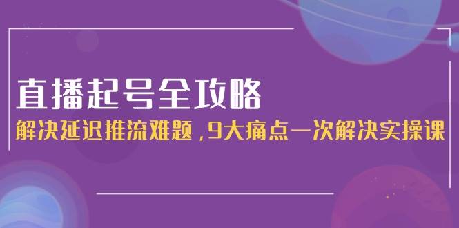 直播起号全攻略：解决延迟推流难题，9大痛点一次解决实操课网赚项目-副业赚钱-互联网创业-资源整合御文网赚