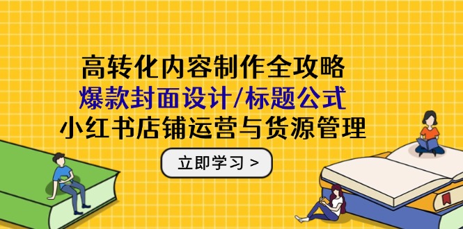 高转化内容制作全攻略：爆款封面设计/标题公式，小红书店铺运营与货源管理网赚项目-副业赚钱-互联网创业-资源整合御文网赚