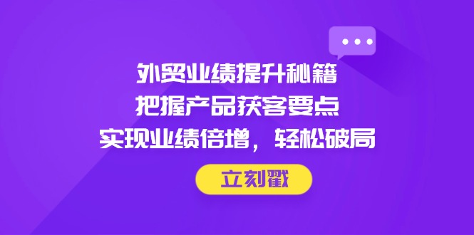外贸业绩提升秘籍，把握产品获客要点，实现业绩倍增，轻松破局网赚项目-副业赚钱-互联网创业-资源整合御文网赚